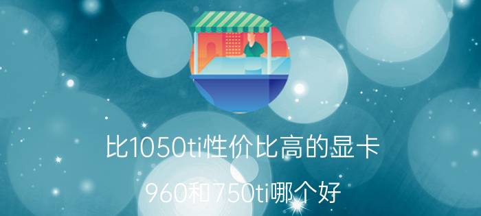 比1050ti性价比高的显卡 960和750ti哪个好？